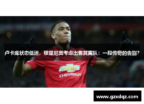 卢卡库状态低迷，穆里尼奥考虑出售其离队：一段传奇的告别？